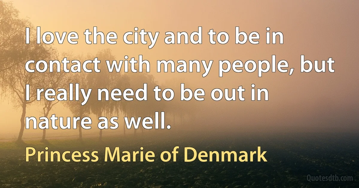 I love the city and to be in contact with many people, but I really need to be out in nature as well. (Princess Marie of Denmark)