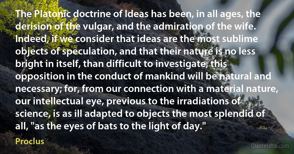 The Platonic doctrine of Ideas has been, in all ages, the derision of the vulgar, and the admiration of the wife. Indeed, if we consider that ideas are the most sublime objects of speculation, and that their nature is no less bright in itself, than difficult to investigate, this opposition in the conduct of mankind will be natural and necessary; for, from our connection with a material nature, our intellectual eye, previous to the irradiations of science, is as ill adapted to objects the most splendid of all, "as the eyes of bats to the light of day." (Proclus)