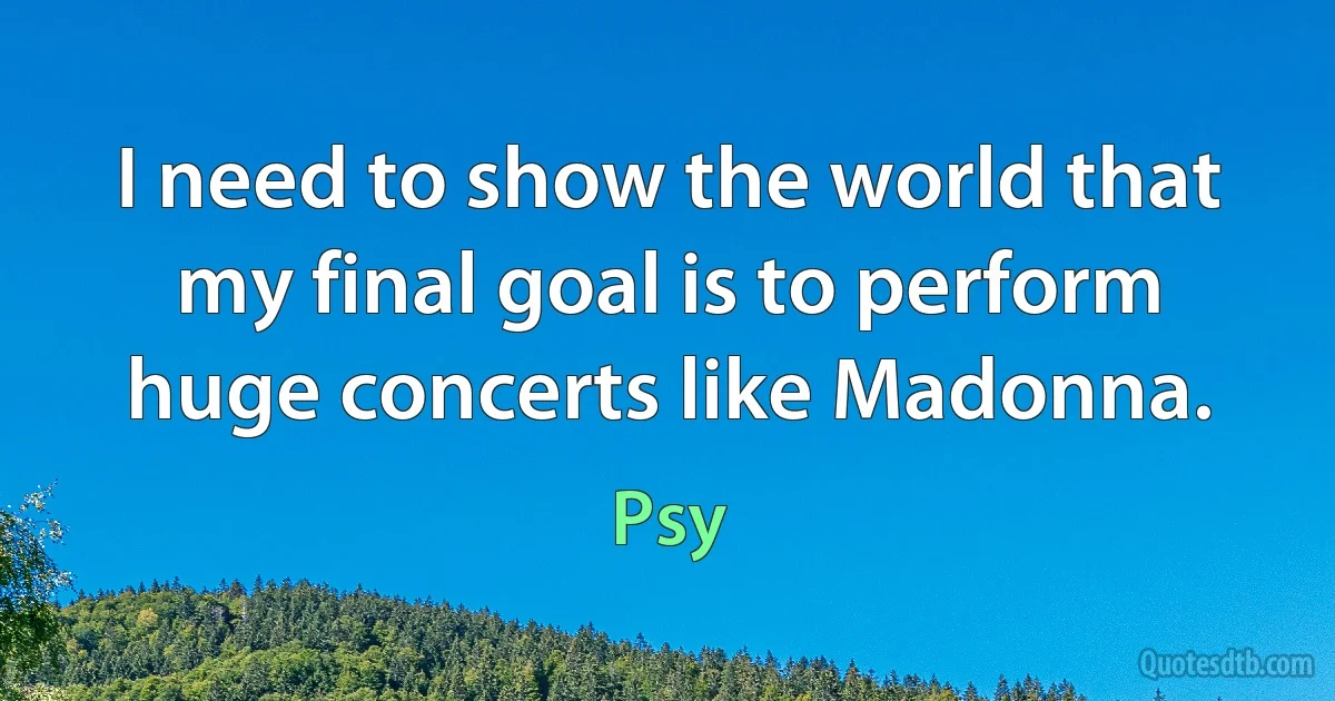 I need to show the world that my final goal is to perform huge concerts like Madonna. (Psy)