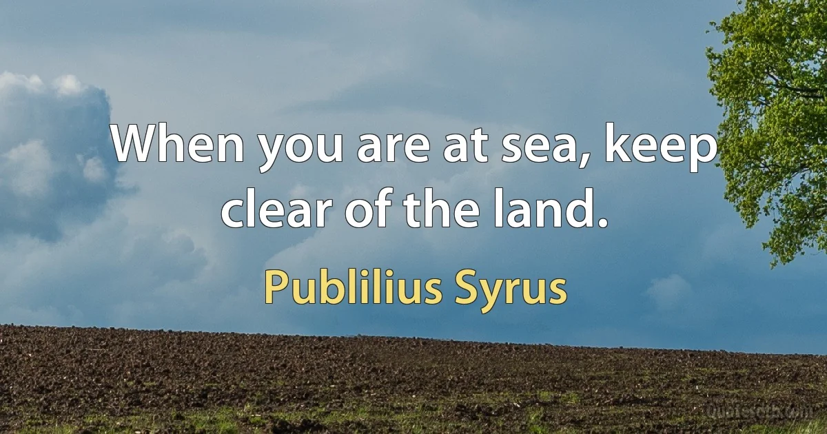 When you are at sea, keep clear of the land. (Publilius Syrus)