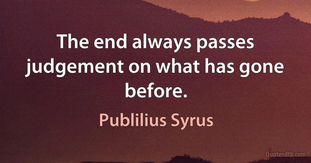 The end always passes judgement on what has gone before. (Publilius Syrus)