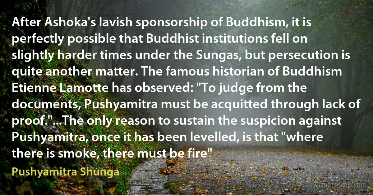 After Ashoka's lavish sponsorship of Buddhism, it is perfectly possible that Buddhist institutions fell on slightly harder times under the Sungas, but persecution is quite another matter. The famous historian of Buddhism Etienne Lamotte has observed: "To judge from the documents, Pushyamitra must be acquitted through lack of proof."...The only reason to sustain the suspicion against Pushyamitra, once it has been levelled, is that "where there is smoke, there must be fire" (Pushyamitra Shunga)