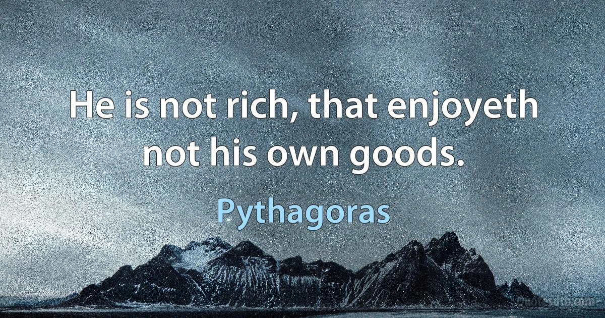 He is not rich, that enjoyeth not his own goods. (Pythagoras)