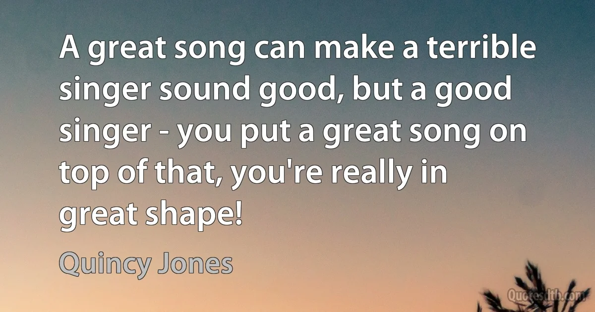 A great song can make a terrible singer sound good, but a good singer - you put a great song on top of that, you're really in great shape! (Quincy Jones)