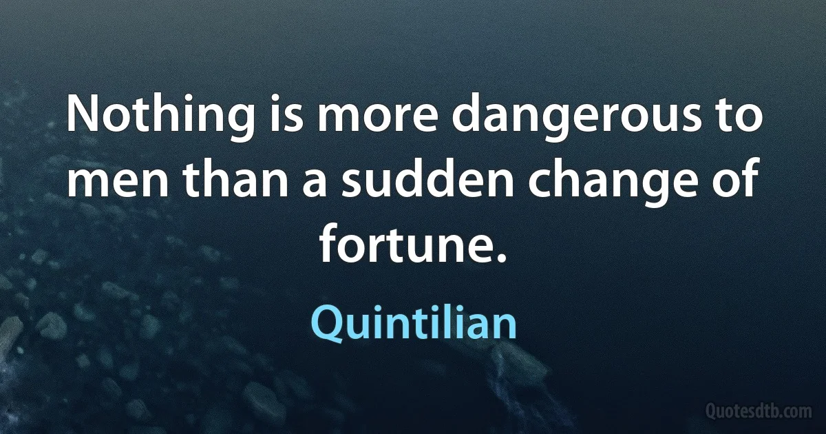 Nothing is more dangerous to men than a sudden change of fortune. (Quintilian)