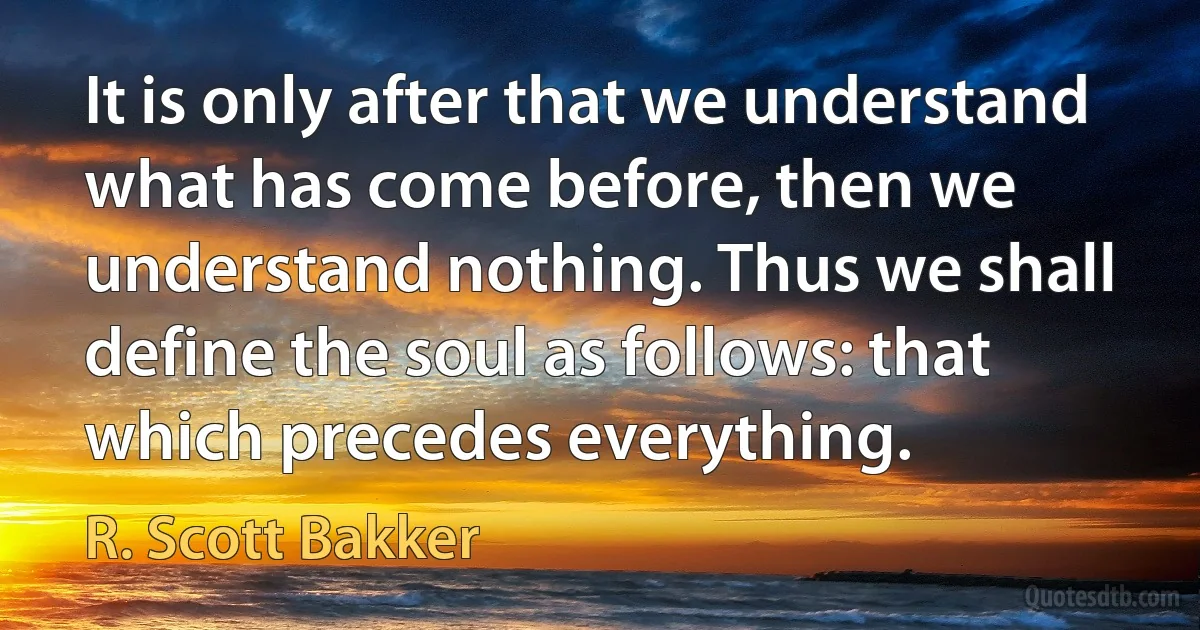 It is only after that we understand what has come before, then we understand nothing. Thus we shall define the soul as follows: that which precedes everything. (R. Scott Bakker)