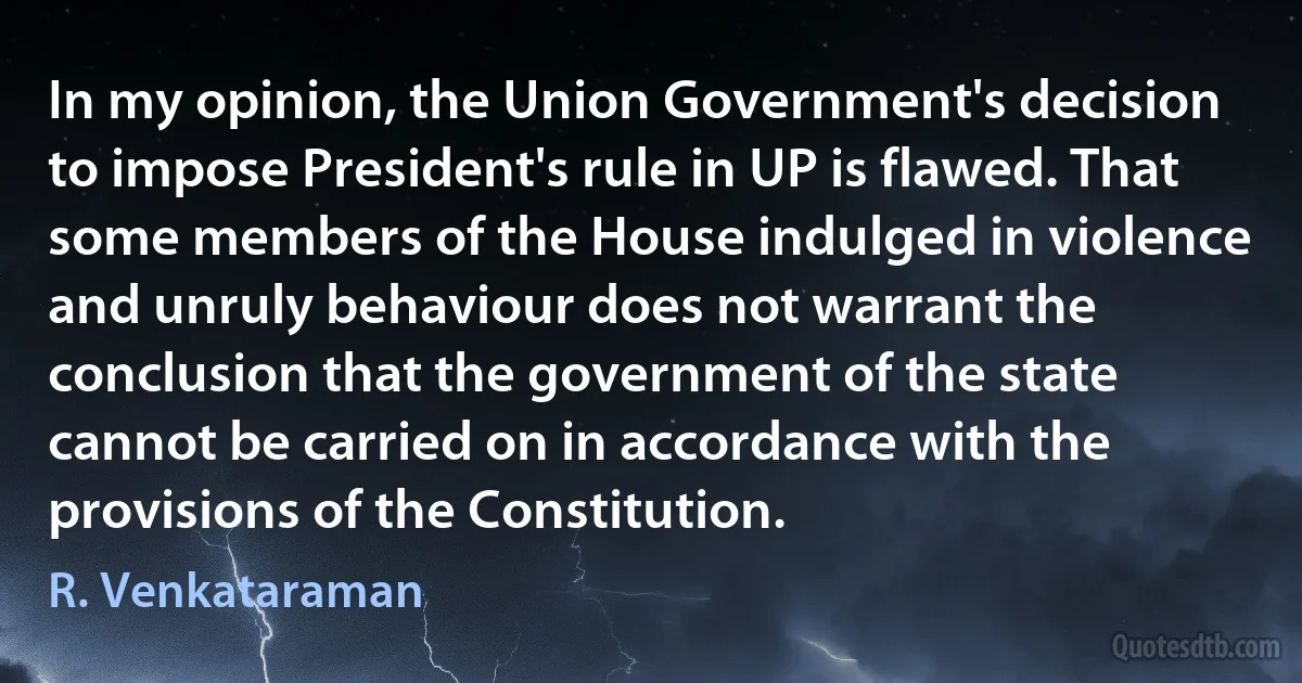 In my opinion, the Union Government's decision to impose President's rule in UP is flawed. That some members of the House indulged in violence and unruly behaviour does not warrant the conclusion that the government of the state cannot be carried on in accordance with the provisions of the Constitution. (R. Venkataraman)