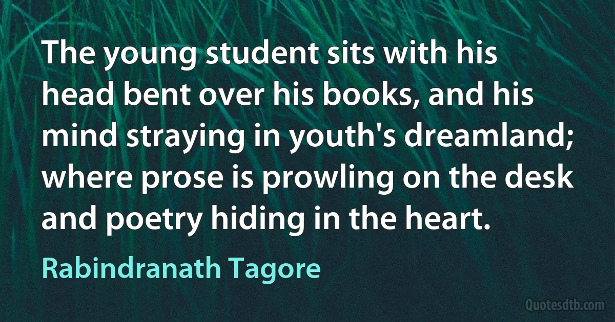 The young student sits with his head bent over his books, and his mind straying in youth's dreamland; where prose is prowling on the desk and poetry hiding in the heart. (Rabindranath Tagore)