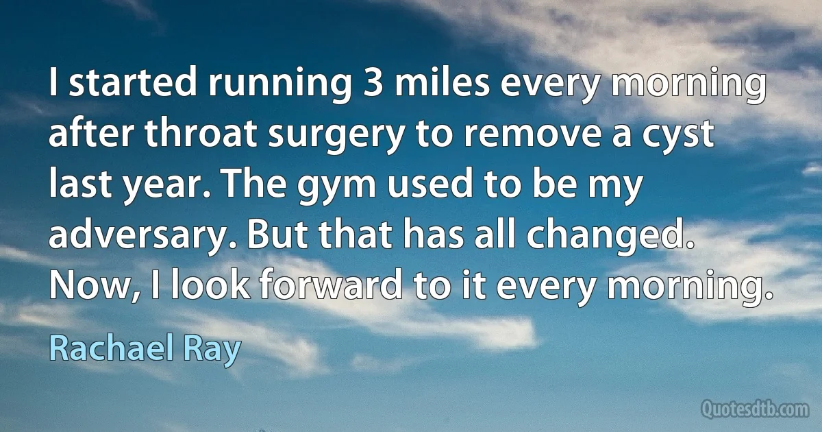 I started running 3 miles every morning after throat surgery to remove a cyst last year. The gym used to be my adversary. But that has all changed. Now, I look forward to it every morning. (Rachael Ray)