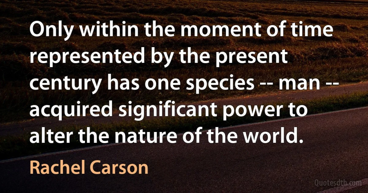 Only within the moment of time represented by the present century has one species -- man -- acquired significant power to alter the nature of the world. (Rachel Carson)