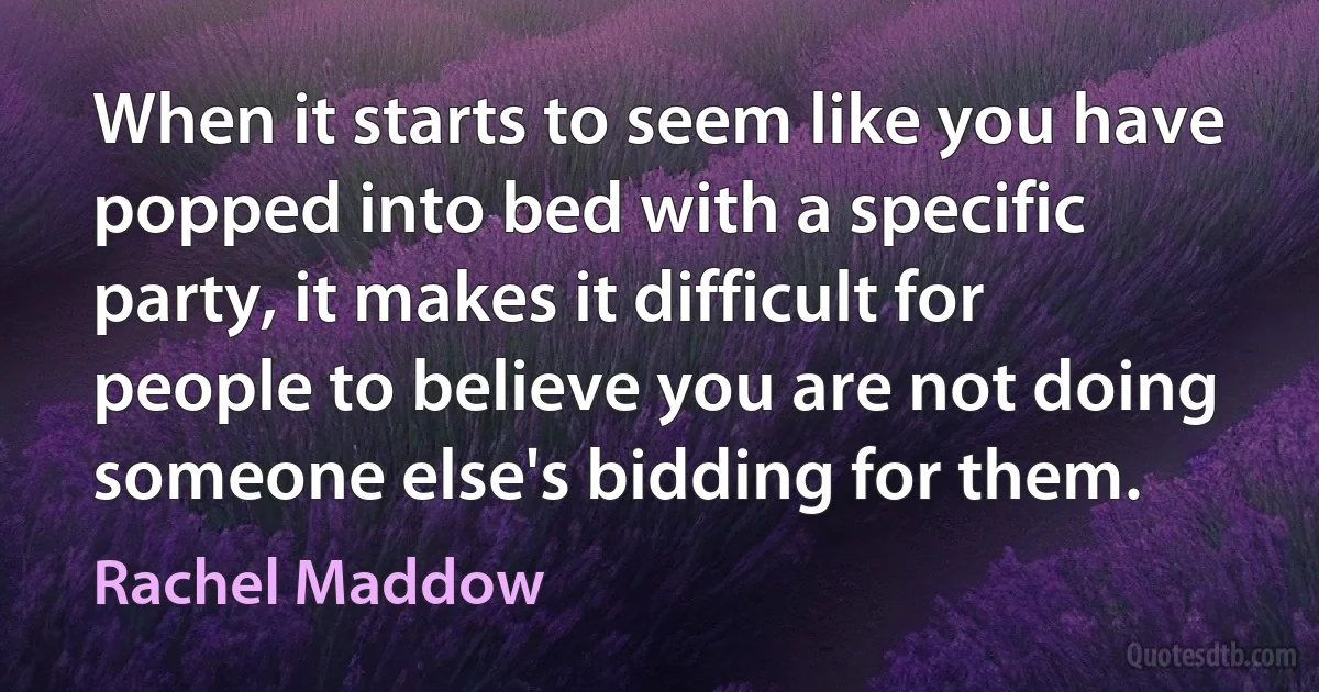 When it starts to seem like you have popped into bed with a specific party, it makes it difficult for people to believe you are not doing someone else's bidding for them. (Rachel Maddow)