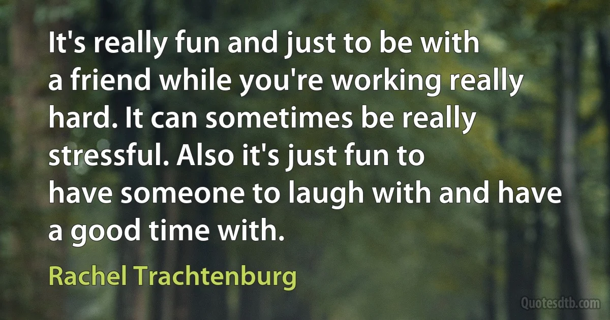 It's really fun and just to be with a friend while you're working really hard. It can sometimes be really stressful. Also it's just fun to have someone to laugh with and have a good time with. (Rachel Trachtenburg)