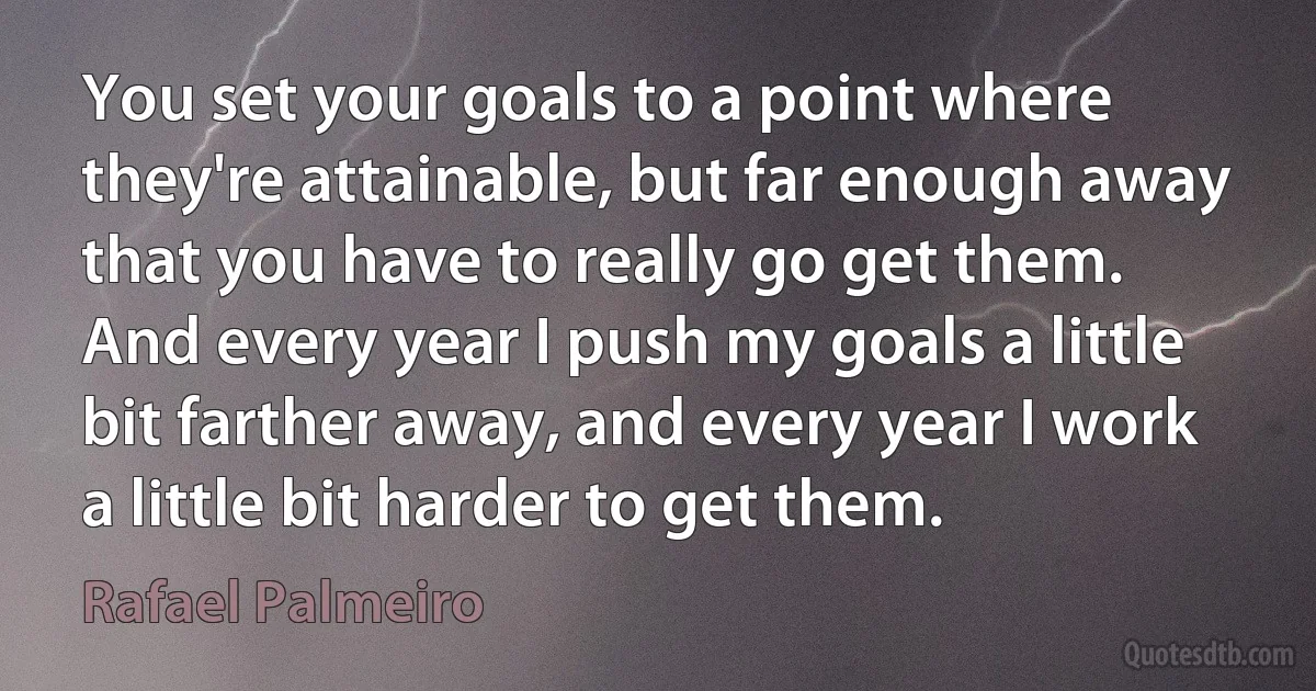 You set your goals to a point where they're attainable, but far enough away that you have to really go get them. And every year I push my goals a little bit farther away, and every year I work a little bit harder to get them. (Rafael Palmeiro)