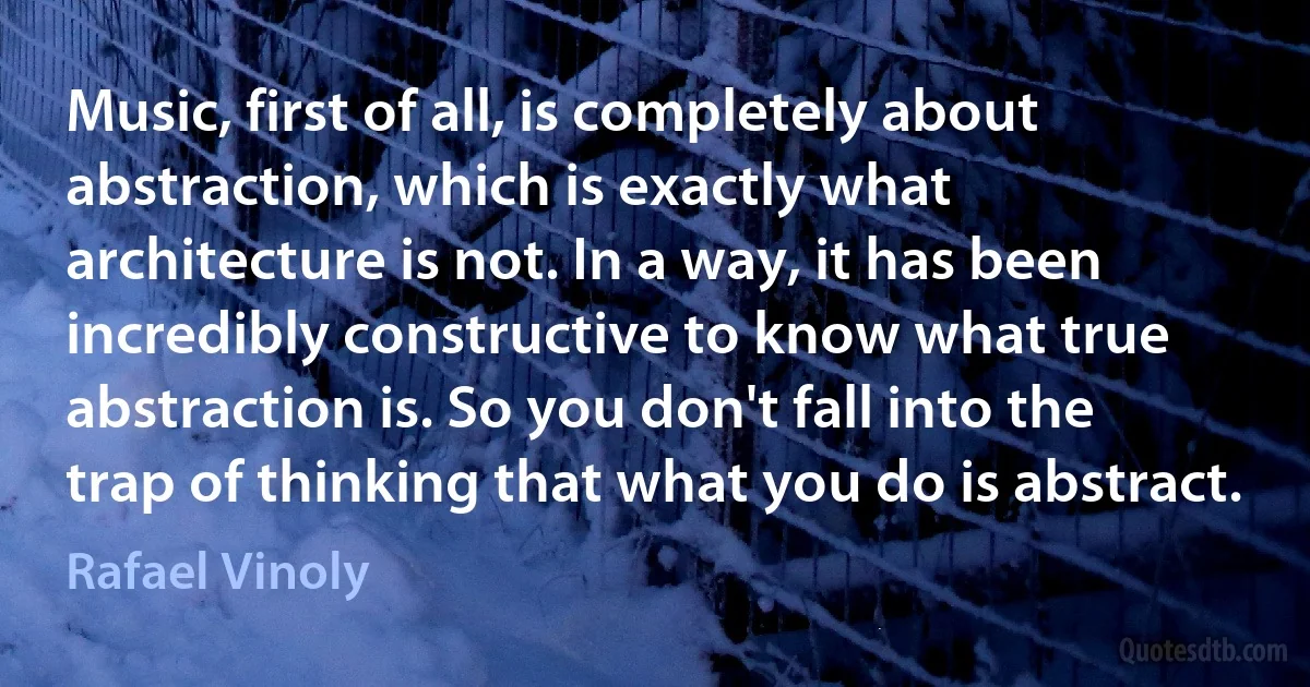 Music, first of all, is completely about abstraction, which is exactly what architecture is not. In a way, it has been incredibly constructive to know what true abstraction is. So you don't fall into the trap of thinking that what you do is abstract. (Rafael Vinoly)