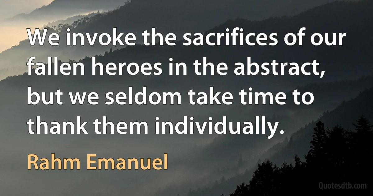 We invoke the sacrifices of our fallen heroes in the abstract, but we seldom take time to thank them individually. (Rahm Emanuel)