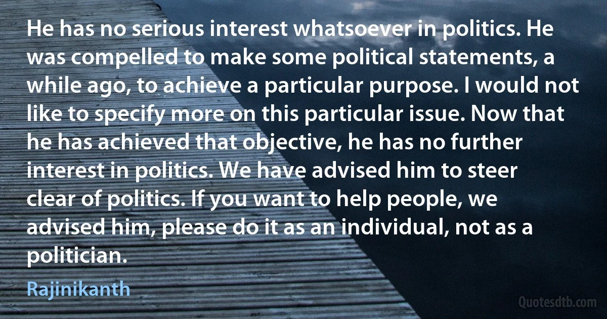 He has no serious interest whatsoever in politics. He was compelled to make some political statements, a while ago, to achieve a particular purpose. I would not like to specify more on this particular issue. Now that he has achieved that objective, he has no further interest in politics. We have advised him to steer clear of politics. If you want to help people, we advised him, please do it as an individual, not as a politician. (Rajinikanth)