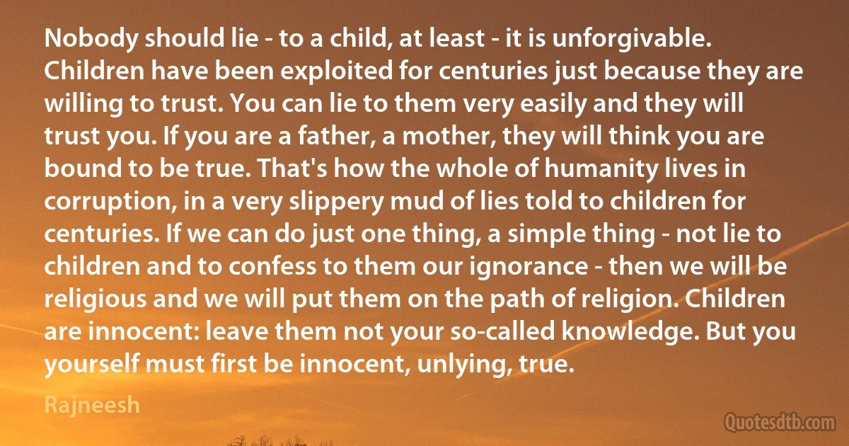 Nobody should lie - to a child, at least - it is unforgivable. Children have been exploited for centuries just because they are willing to trust. You can lie to them very easily and they will trust you. If you are a father, a mother, they will think you are bound to be true. That's how the whole of humanity lives in corruption, in a very slippery mud of lies told to children for centuries. If we can do just one thing, a simple thing - not lie to children and to confess to them our ignorance - then we will be religious and we will put them on the path of religion. Children are innocent: leave them not your so-called knowledge. But you yourself must first be innocent, unlying, true. (Rajneesh)