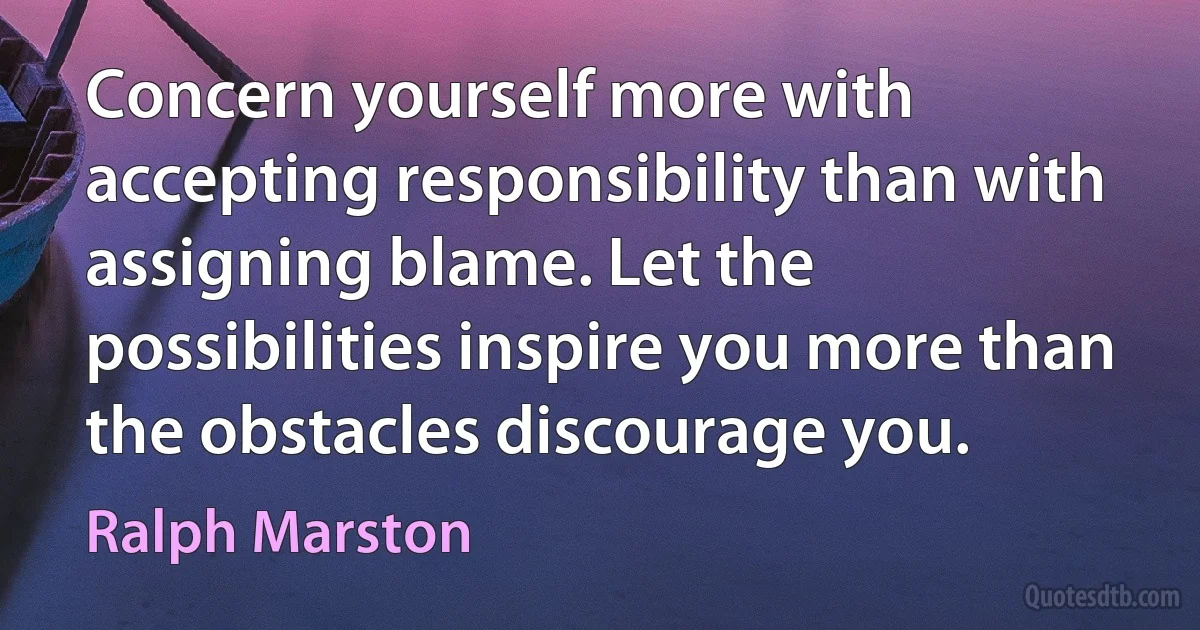 Concern yourself more with accepting responsibility than with assigning blame. Let the possibilities inspire you more than the obstacles discourage you. (Ralph Marston)