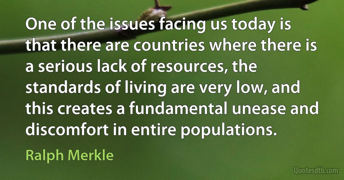 One of the issues facing us today is that there are countries where there is a serious lack of resources, the standards of living are very low, and this creates a fundamental unease and discomfort in entire populations. (Ralph Merkle)