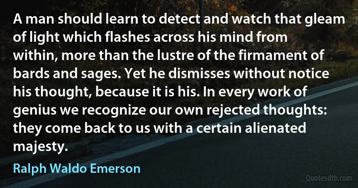 A man should learn to detect and watch that gleam of light which flashes across his mind from within, more than the lustre of the firmament of bards and sages. Yet he dismisses without notice his thought, because it is his. In every work of genius we recognize our own rejected thoughts: they come back to us with a certain alienated majesty. (Ralph Waldo Emerson)