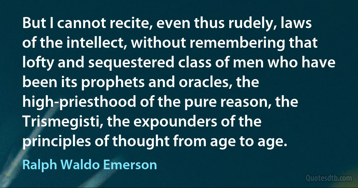 But I cannot recite, even thus rudely, laws of the intellect, without remembering that lofty and sequestered class of men who have been its prophets and oracles, the high-priesthood of the pure reason, the Trismegisti, the expounders of the principles of thought from age to age. (Ralph Waldo Emerson)