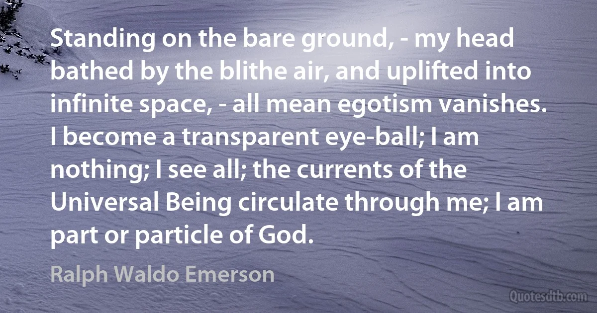 Standing on the bare ground, - my head bathed by the blithe air, and uplifted into infinite space, - all mean egotism vanishes. I become a transparent eye-ball; I am nothing; I see all; the currents of the Universal Being circulate through me; I am part or particle of God. (Ralph Waldo Emerson)