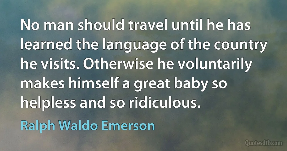 No man should travel until he has learned the language of the country he visits. Otherwise he voluntarily makes himself a great baby so helpless and so ridiculous. (Ralph Waldo Emerson)