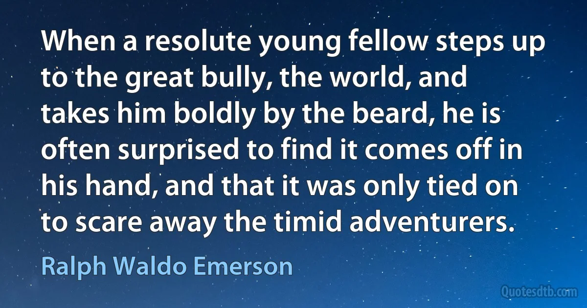 When a resolute young fellow steps up to the great bully, the world, and takes him boldly by the beard, he is often surprised to find it comes off in his hand, and that it was only tied on to scare away the timid adventurers. (Ralph Waldo Emerson)