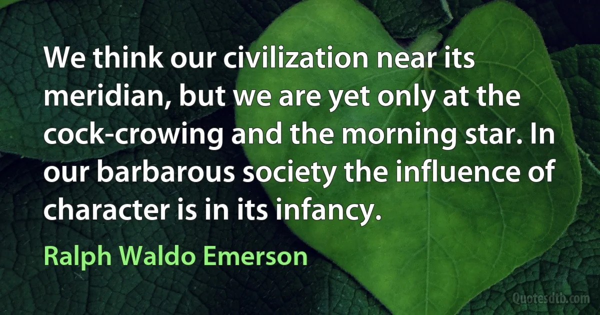 We think our civilization near its meridian, but we are yet only at the cock-crowing and the morning star. In our barbarous society the influence of character is in its infancy. (Ralph Waldo Emerson)