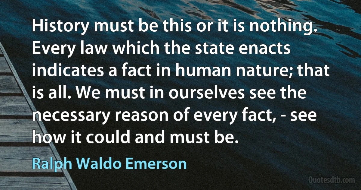 History must be this or it is nothing. Every law which the state enacts indicates a fact in human nature; that is all. We must in ourselves see the necessary reason of every fact, - see how it could and must be. (Ralph Waldo Emerson)