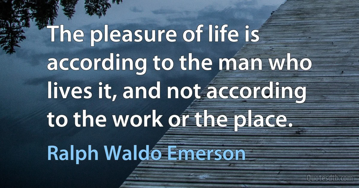 The pleasure of life is according to the man who lives it, and not according to the work or the place. (Ralph Waldo Emerson)