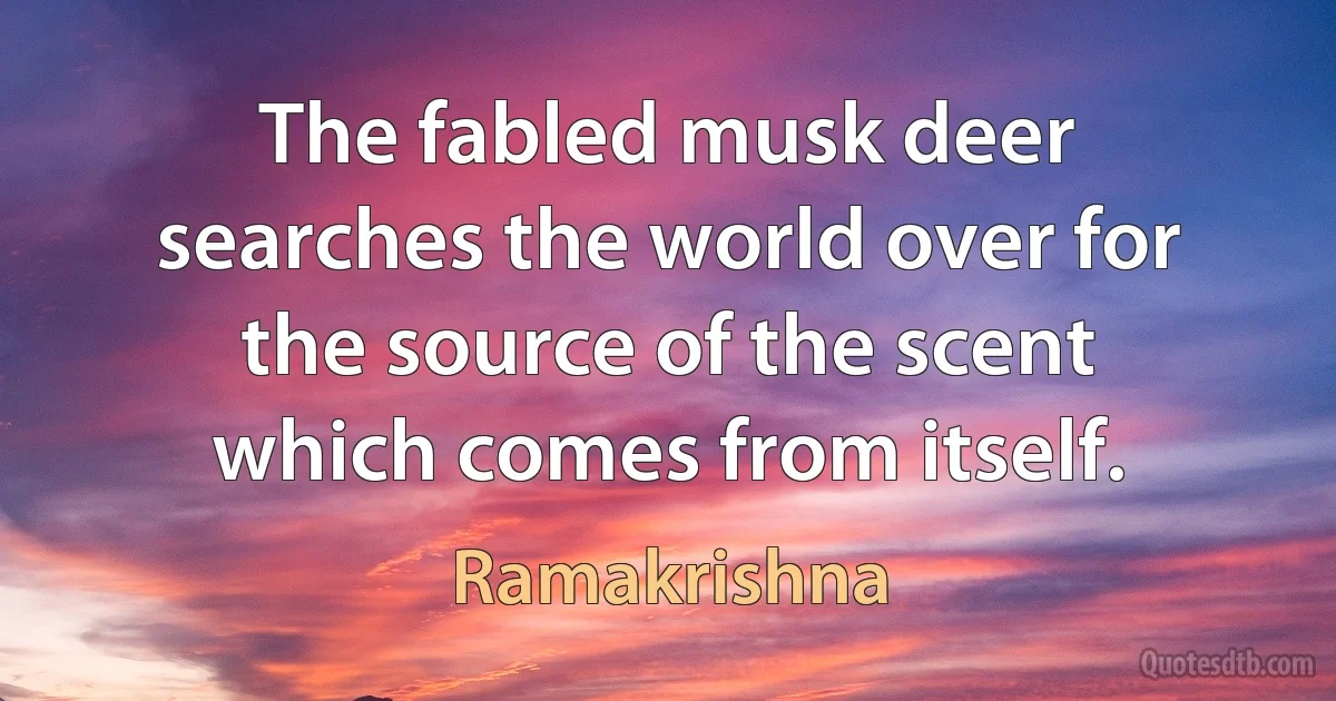 The fabled musk deer searches the world over for the source of the scent which comes from itself. (Ramakrishna)