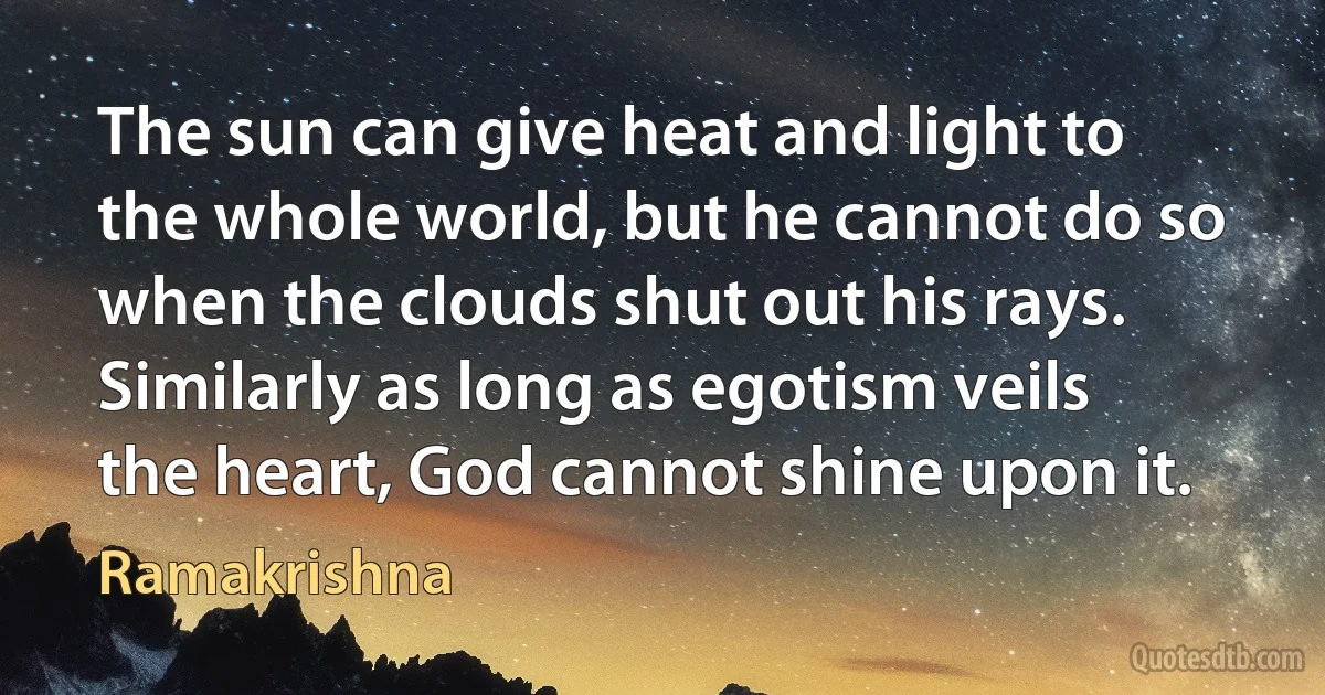 The sun can give heat and light to the whole world, but he cannot do so when the clouds shut out his rays. Similarly as long as egotism veils the heart, God cannot shine upon it. (Ramakrishna)