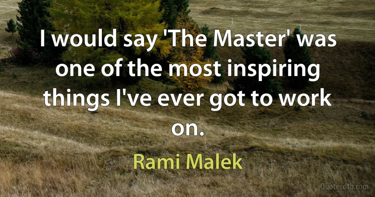 I would say 'The Master' was one of the most inspiring things I've ever got to work on. (Rami Malek)