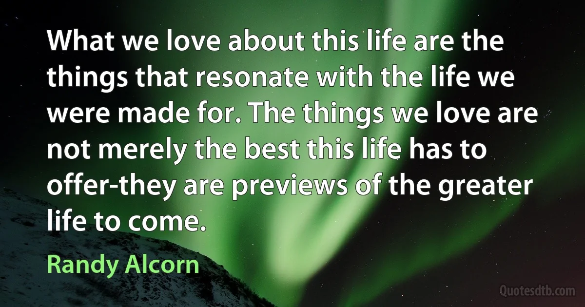 What we love about this life are the things that resonate with the life we were made for. The things we love are not merely the best this life has to offer-they are previews of the greater life to come. (Randy Alcorn)