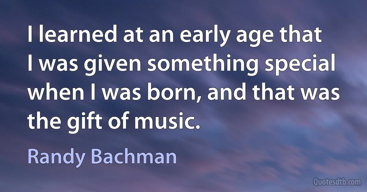 I learned at an early age that I was given something special when I was born, and that was the gift of music. (Randy Bachman)