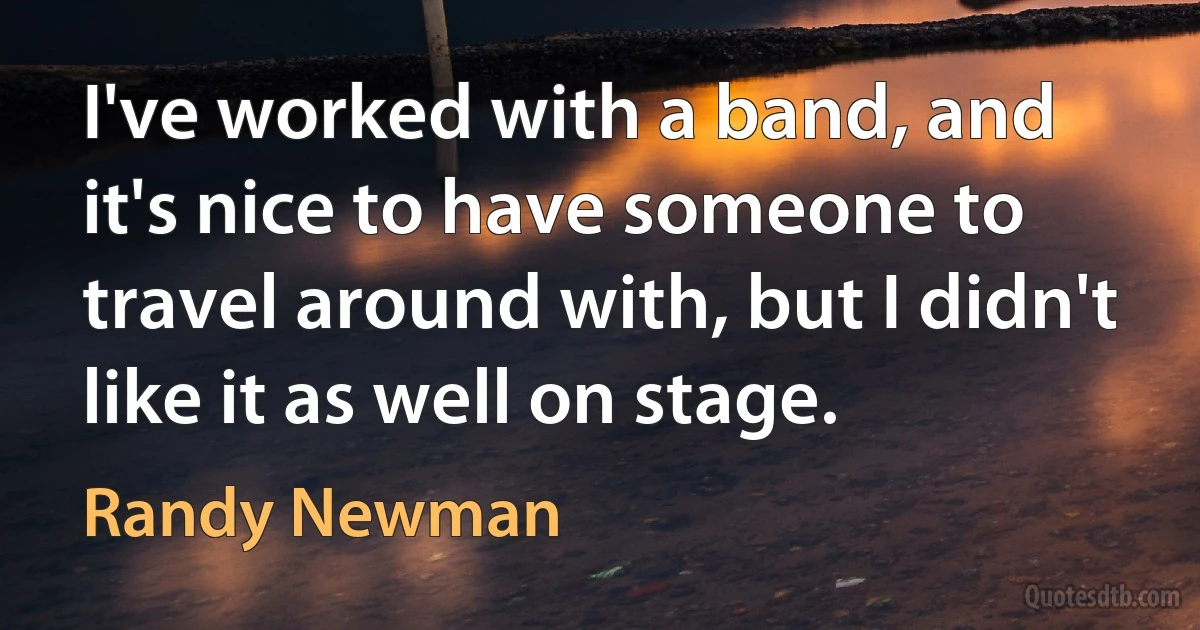 I've worked with a band, and it's nice to have someone to travel around with, but I didn't like it as well on stage. (Randy Newman)