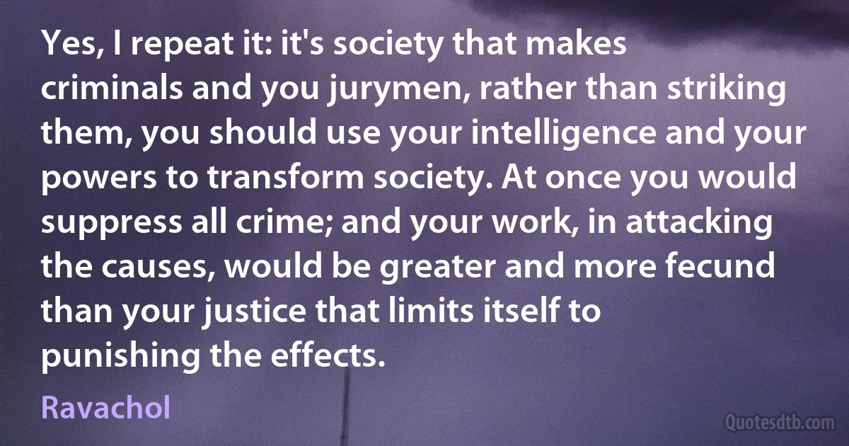 Yes, I repeat it: it's society that makes criminals and you jurymen, rather than striking them, you should use your intelligence and your powers to transform society. At once you would suppress all crime; and your work, in attacking the causes, would be greater and more fecund than your justice that limits itself to punishing the effects. (Ravachol)