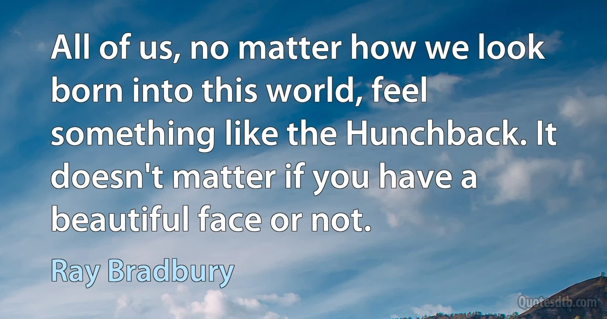 All of us, no matter how we look born into this world, feel something like the Hunchback. It doesn't matter if you have a beautiful face or not. (Ray Bradbury)