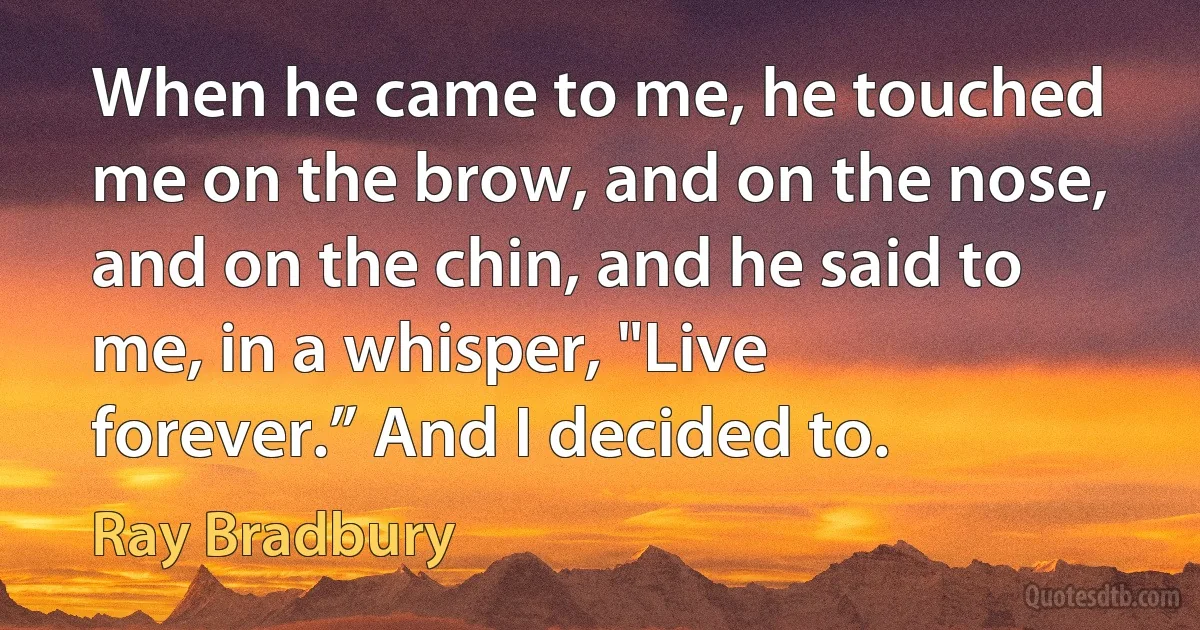 When he came to me, he touched me on the brow, and on the nose, and on the chin, and he said to me, in a whisper, "Live forever.” And I decided to. (Ray Bradbury)