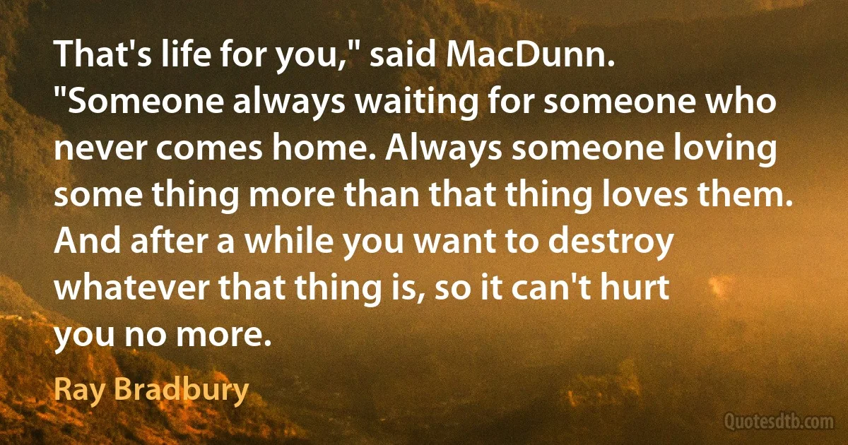 That's life for you," said MacDunn. "Someone always waiting for someone who never comes home. Always someone loving some thing more than that thing loves them. And after a while you want to destroy whatever that thing is, so it can't hurt you no more. (Ray Bradbury)