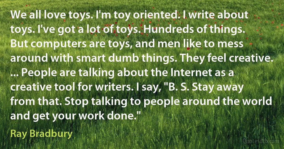 We all love toys. I'm toy oriented. I write about toys. I've got a lot of toys. Hundreds of things. But computers are toys, and men like to mess around with smart dumb things. They feel creative. ... People are talking about the Internet as a creative tool for writers. I say, "B. S. Stay away from that. Stop talking to people around the world and get your work done." (Ray Bradbury)