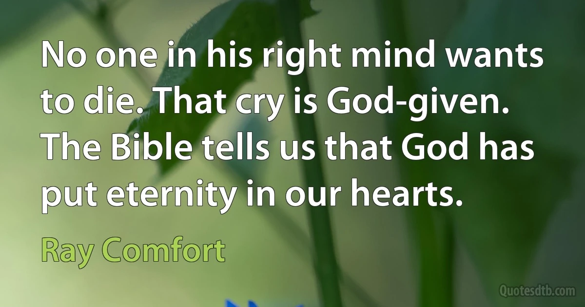 No one in his right mind wants to die. That cry is God-given. The Bible tells us that God has put eternity in our hearts. (Ray Comfort)