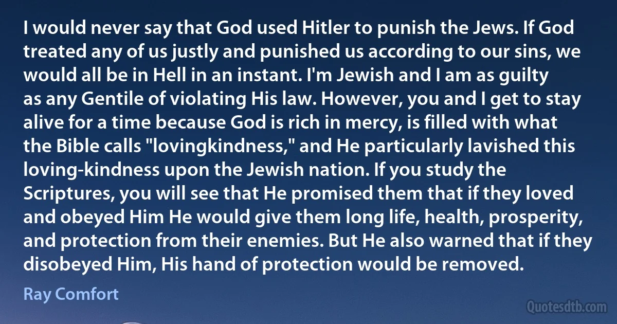 I would never say that God used Hitler to punish the Jews. If God treated any of us justly and punished us according to our sins, we would all be in Hell in an instant. I'm Jewish and I am as guilty as any Gentile of violating His law. However, you and I get to stay alive for a time because God is rich in mercy, is filled with what the Bible calls "lovingkindness," and He particularly lavished this loving-kindness upon the Jewish nation. If you study the Scriptures, you will see that He promised them that if they loved and obeyed Him He would give them long life, health, prosperity, and protection from their enemies. But He also warned that if they disobeyed Him, His hand of protection would be removed. (Ray Comfort)