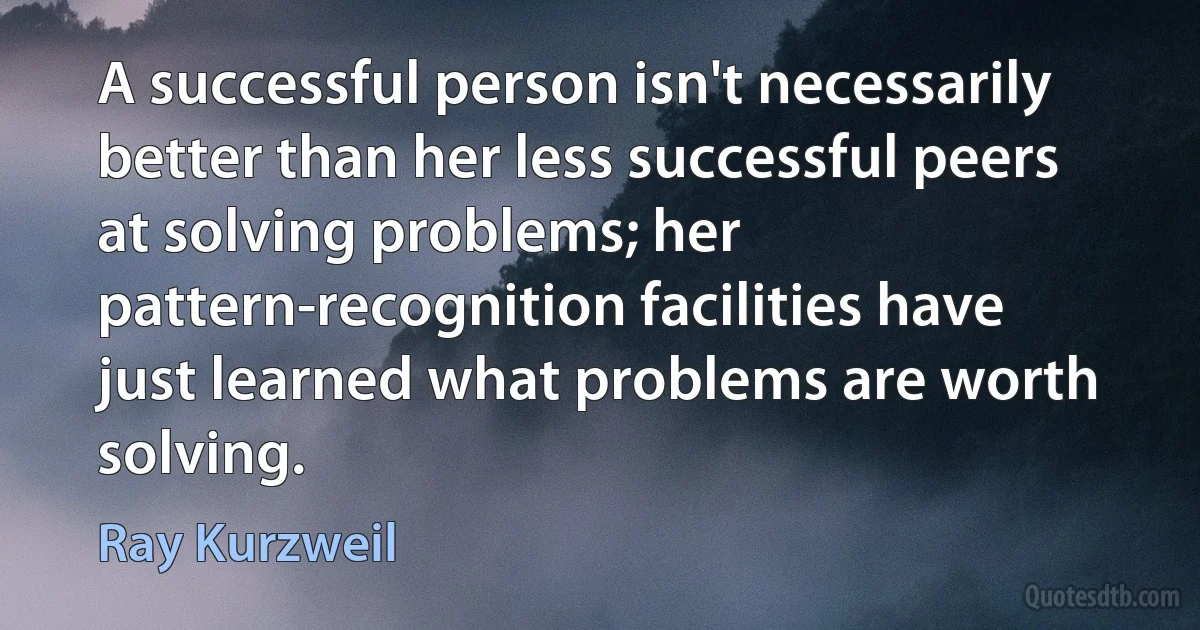 A successful person isn't necessarily better than her less successful peers at solving problems; her pattern-recognition facilities have just learned what problems are worth solving. (Ray Kurzweil)