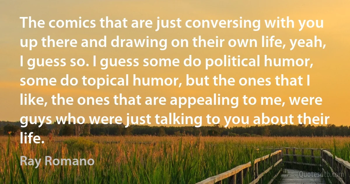 The comics that are just conversing with you up there and drawing on their own life, yeah, I guess so. I guess some do political humor, some do topical humor, but the ones that I like, the ones that are appealing to me, were guys who were just talking to you about their life. (Ray Romano)