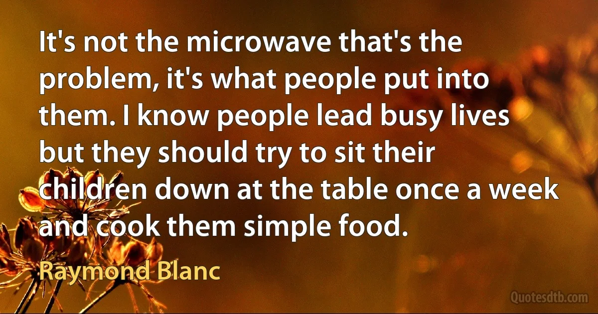 It's not the microwave that's the problem, it's what people put into them. I know people lead busy lives but they should try to sit their children down at the table once a week and cook them simple food. (Raymond Blanc)