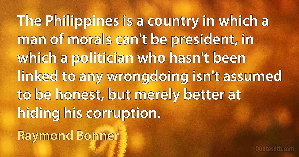 The Philippines is a country in which a man of morals can't be president, in which a politician who hasn't been linked to any wrongdoing isn't assumed to be honest, but merely better at hiding his corruption. (Raymond Bonner)