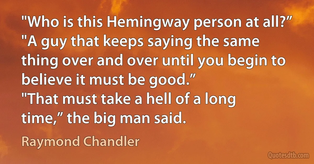 "Who is this Hemingway person at all?”
"A guy that keeps saying the same thing over and over until you begin to believe it must be good.”
"That must take a hell of a long time,” the big man said. (Raymond Chandler)