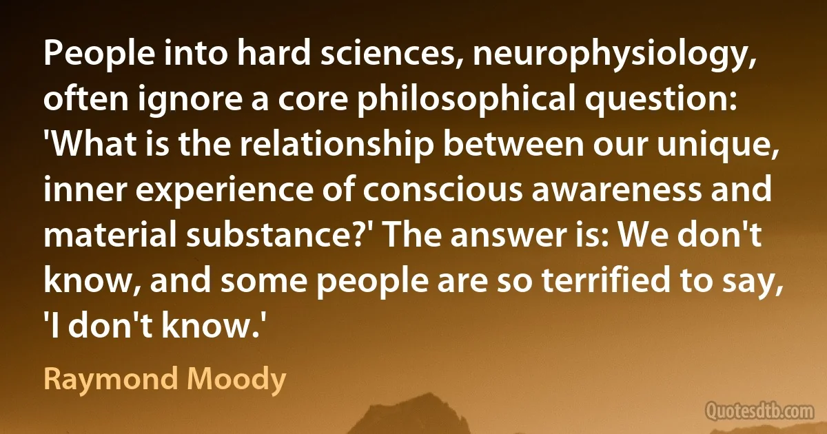 People into hard sciences, neurophysiology, often ignore a core philosophical question: 'What is the relationship between our unique, inner experience of conscious awareness and material substance?' The answer is: We don't know, and some people are so terrified to say, 'I don't know.' (Raymond Moody)